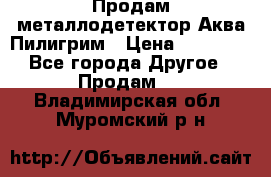 Продам металлодетектор Аква Пилигрим › Цена ­ 17 000 - Все города Другое » Продам   . Владимирская обл.,Муромский р-н